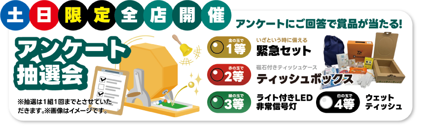 土日限定全店開催 アンケート抽選会：アンケートにご回答で賞品が当たる！金の玉で1等 緊急セット／赤の玉で2等 磁石付きティッシュボックス／緑の玉で3等 ライト付きLED非常信号灯／白の玉で4等 ウェットティッシュ ※抽選は1組1回まで※画像はイメージです
